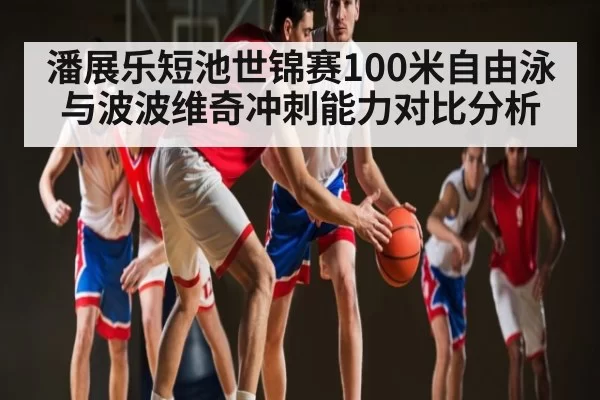潘展乐短池世锦赛100米自由泳与波波维奇冲刺能力对比分析